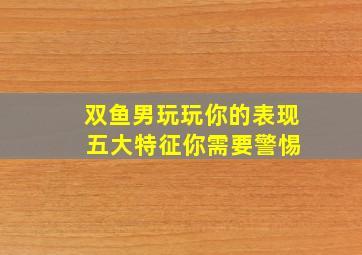 双鱼男玩玩你的表现 五大特征你需要警惕